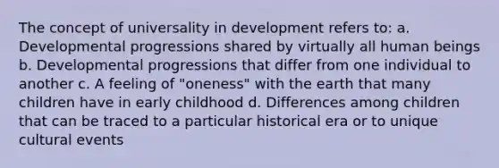 The concept of universality in development refers to: a. Developmental progressions shared by virtually all human beings b. Developmental progressions that differ from one individual to another c. A feeling of "oneness" with the earth that many children have in early childhood d. Differences among children that can be traced to a particular historical era or to unique cultural events