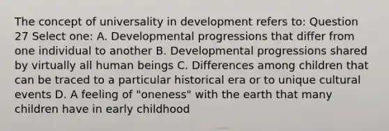 The concept of universality in development refers to: Question 27 Select one: A. Developmental progressions that differ from one individual to another B. Developmental progressions shared by virtually all human beings C. Differences among children that can be traced to a particular historical era or to unique cultural events D. A feeling of "oneness" with the earth that many children have in early childhood