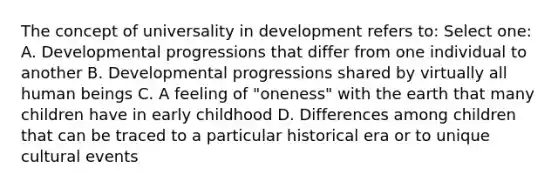 The concept of universality in development refers to: Select one: A. Developmental progressions that differ from one individual to another B. Developmental progressions shared by virtually all human beings C. A feeling of "oneness" with the earth that many children have in early childhood D. Differences among children that can be traced to a particular historical era or to unique cultural events