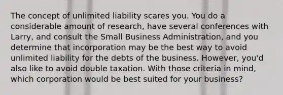 The concept of unlimited liability scares you. You do a considerable amount of research, have several conferences with Larry, and consult the Small Business Administration, and you determine that incorporation may be the best way to avoid unlimited liability for the debts of the business. However, you'd also like to avoid double taxation. With those criteria in mind, which corporation would be best suited for your business?