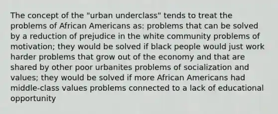 The concept of the "urban underclass" tends to treat the problems of African Americans as: problems that can be solved by a reduction of prejudice in the white community problems of motivation; they would be solved if black people would just work harder problems that grow out of the economy and that are shared by other poor urbanites problems of socialization and values; they would be solved if more African Americans had middle-class values problems connected to a lack of educational opportunity