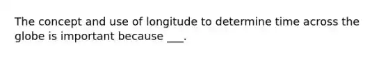 The concept and use of longitude to determine time across the globe is important because ___.