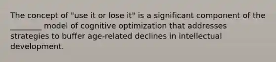 The concept of "use it or lose it" is a significant component of the ________ model of cognitive optimization that addresses strategies to buffer age-related declines in intellectual development.