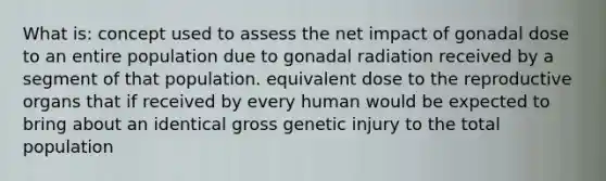 What is: concept used to assess the net impact of gonadal dose to an entire population due to gonadal radiation received by a segment of that population. equivalent dose to the reproductive organs that if received by every human would be expected to bring about an identical gross genetic injury to the total population