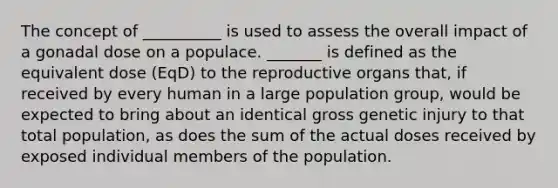 The concept of __________ is used to assess the overall impact of a gonadal dose on a populace. _______ is defined as the equivalent dose (EqD) to the reproductive organs that, if received by every human in a large population group, would be expected to bring about an identical gross genetic injury to that total population, as does the sum of the actual doses received by exposed individual members of the population.