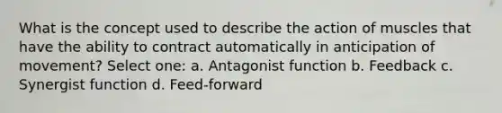 What is the concept used to describe the action of muscles that have the ability to contract automatically in anticipation of movement? Select one: a. Antagonist function b. Feedback c. Synergist function d. Feed-forward