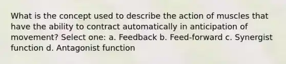 What is the concept used to describe the action of muscles that have the ability to contract automatically in anticipation of movement? Select one: a. Feedback b. Feed-forward c. Synergist function d. Antagonist function