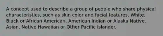 A concept used to describe a group of people who share physical characteristics, such as skin color and facial features. White. Black or African American. American Indian or Alaska Native. Asian. Native Hawaiian or Other Pacific Islander.