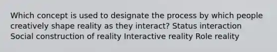 Which concept is used to designate the process by which people creatively shape reality as they interact? Status interaction Social construction of reality Interactive reality Role reality