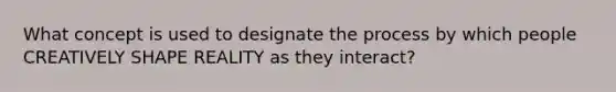What concept is used to designate the process by which people CREATIVELY SHAPE REALITY as they interact?