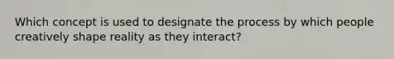 Which concept is used to designate the process by which people creatively shape reality as they interact?