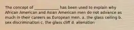 The concept of _____________ has been used to explain why African American and Asian American men do not advance as much in their careers as European men. a. the glass ceiling b. sex discrimination c. the glass cliff d. alienation