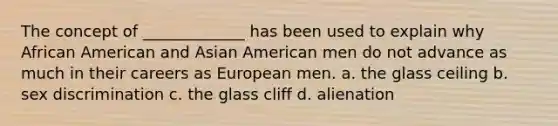 The concept of _____________ has been used to explain why African American and Asian American men do not advance as much in their careers as European men. a. the glass ceiling b. sex discrimination c. the glass cliff d. alienation