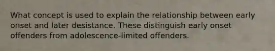 What concept is used to explain the relationship between early onset and later desistance. These distinguish early onset offenders from adolescence-limited offenders.