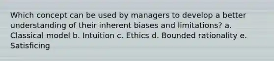 Which concept can be used by managers to develop a better understanding of their inherent biases and limitations? a. Classical model b. Intuition c. Ethics d. Bounded rationality e. Satisficing