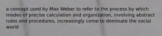 a concept used by Max Weber to refer to the process by which modes of precise calculation and organization, involving abstract rules and procedures, increasingly come to dominate the social world