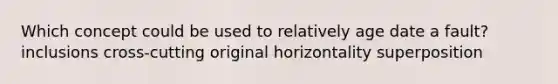 Which concept could be used to relatively age date a fault? inclusions cross-cutting original horizontality superposition