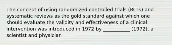 The concept of using randomized controlled trials (RCTs) and systematic reviews as the gold standard against which one should evaluate the validity and effectiveness of a clinical intervention was introduced in 1972 by ___________ (1972), a scientist and physician