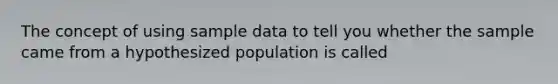 The concept of using sample data to tell you whether the sample came from a hypothesized population is called