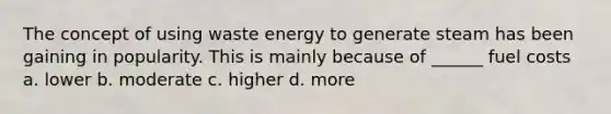 The concept of using waste energy to generate steam has been gaining in popularity. This is mainly because of ______ fuel costs a. lower b. moderate c. higher d. more