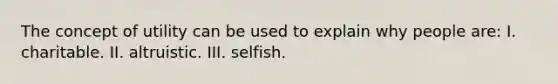 The concept of utility can be used to explain why people are: I. charitable. II. altruistic. III. selfish.