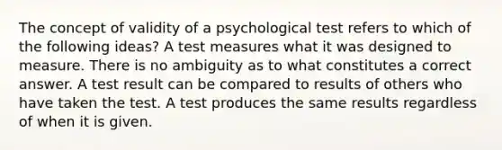 The concept of validity of a psychological test refers to which of the following ideas? A test measures what it was designed to measure. There is no ambiguity as to what constitutes a correct answer. A test result can be compared to results of others who have taken the test. A test produces the same results regardless of when it is given.