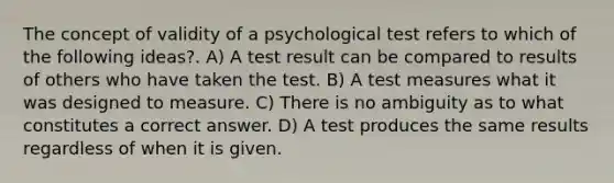 The concept of validity of a psychological test refers to which of the following ideas?. A) A test result can be compared to results of others who have taken the test. B) A test measures what it was designed to measure. C) There is no ambiguity as to what constitutes a correct answer. D) A test produces the same results regardless of when it is given.