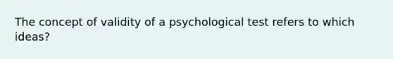 The concept of validity of a psychological test refers to which ideas?