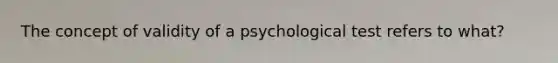 The concept of validity of a psychological test refers to what?