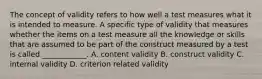 The concept of validity refers to how well a test measures what it is intended to measure. A specific type of validity that measures whether the items on a test measure all the knowledge or skills that are assumed to be part of the construct measured by a test is called ____________. A. content validity B. construct validity C. internal validity D. criterion related validity