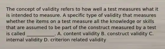 The concept of validity refers to how well a test measures what it is intended to measure. A specific type of validity that measures whether the items on a test measure all the knowledge or skills that are assumed to be part of the construct measured by a test is called ____________. A. content validity B. construct validity C. internal validity D. criterion related validity