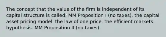 The concept that the value of the firm is independent of its capital structure is called: MM Proposition I (no taxes). the capital asset pricing model. the law of one price. the efficient markets hypothesis. MM Proposition II (no taxes).