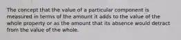 The concept that the value of a particular component is measured in terms of the amount it adds to the value of the whole property or as the amount that its absence would detract from the value of the whole.