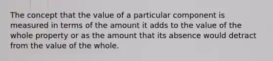 The concept that the value of a particular component is measured in terms of the amount it adds to the value of the whole property or as the amount that its absence would detract from the value of the whole.