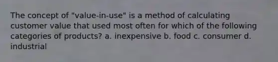 The concept of "value-in-use" is a method of calculating customer value that used most often for which of the following categories of products? a. inexpensive b. food c. consumer d. industrial