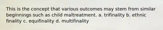 This is the concept that various outcomes may stem from similar beginnings such as child maltreatment. a. trifinality b. ethnic finality c. equifinality d. multifinality