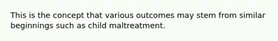 This is the concept that various outcomes may stem from similar beginnings such as child maltreatment.