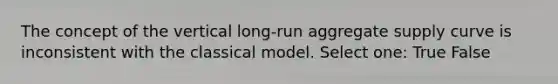 The concept of the vertical long-run aggregate supply curve is inconsistent with the classical model. Select one: True False