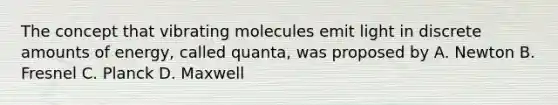 The concept that vibrating molecules emit light in discrete amounts of energy, called quanta, was proposed by A. Newton B. Fresnel C. Planck D. Maxwell