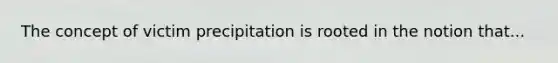 The concept of victim precipitation is rooted in the notion that...