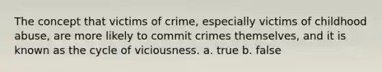 The concept that victims of crime, especially victims of childhood abuse, are more likely to commit crimes themselves, and it is known as the cycle of viciousness. a. true b. false