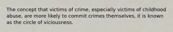 The concept that victims of crime, especially victims of childhood abuse, are more likely to commit crimes themselves, it is known as the circle of viciousness.