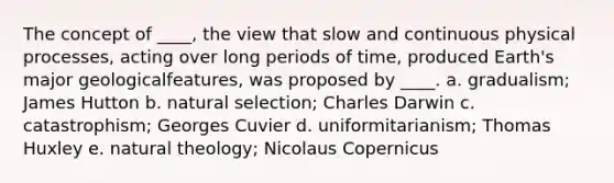 The concept of ____, the view that slow and continuous physical processes, acting over long periods of time, produced Earth's major geologicalfeatures, was proposed by ____. a. gradualism; James Hutton b. natural selection; Charles Darwin c. catastrophism; Georges Cuvier d. uniformitarianism; Thomas Huxley e. natural theology; Nicolaus Copernicus