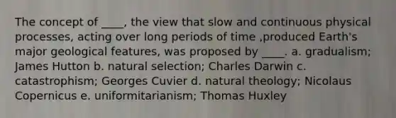 The concept of ____, the view that slow and continuous physical processes, acting over long periods of time ,produced Earth's major geological features, was proposed by ____. a. ​gradualism; James Hutton b. ​natural selection; Charles Darwin c. ​catastrophism; Georges Cuvier d. ​natural theology; Nicolaus Copernicus e. ​uniformitarianism; Thomas Huxley