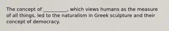 The concept of __________, which views humans as the measure of all things, led to the naturalism in Greek sculpture and their concept of democracy.