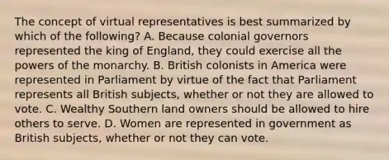 The concept of virtual representatives is best summarized by which of the following? A. Because colonial governors represented the king of England, they could exercise all the powers of the monarchy. B. British colonists in America were represented in Parliament by virtue of the fact that Parliament represents all British subjects, whether or not they are allowed to vote. C. Wealthy Southern land owners should be allowed to hire others to serve. D. Women are represented in government as British subjects, whether or not they can vote.