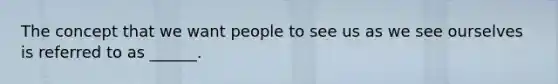The concept that we want people to see us as we see ourselves is referred to as ______.