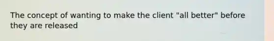 The concept of wanting to make the client "all better" before they are released