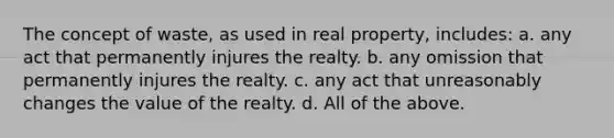 The concept of waste, as used in real property, includes: a. any act that permanently injures the realty. b. any omission that permanently injures the realty. c. any act that unreasonably changes the value of the realty. d. All of the above.