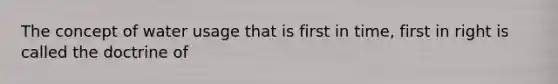 The concept of water usage that is first in time, first in right is called the doctrine of